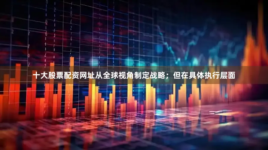 十大股票配资网址从全球视角制定战略；但在具体执行层面