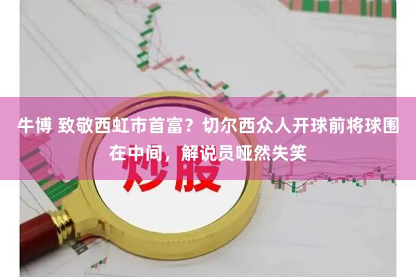 牛博 致敬西虹市首富？切尔西众人开球前将球围在中间，解说员哑然失笑