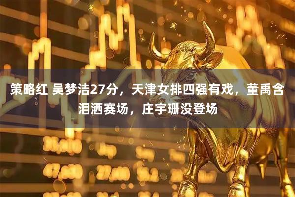 策略红 吴梦洁27分，天津女排四强有戏，董禹含泪洒赛场，庄宇珊没登场