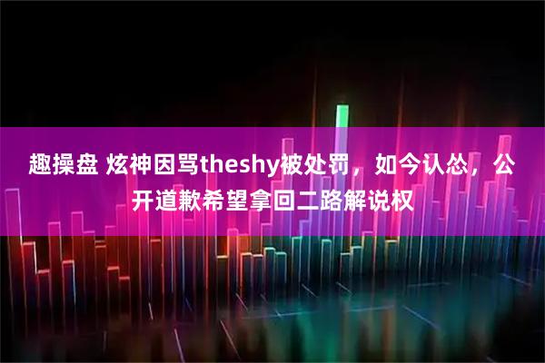 趣操盘 炫神因骂theshy被处罚，如今认怂，公开道歉希望拿回二路解说权