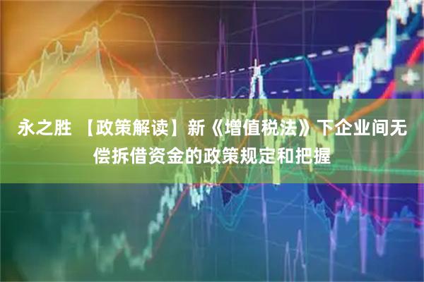 永之胜 【政策解读】新《增值税法》下企业间无偿拆借资金的政策规定和把握