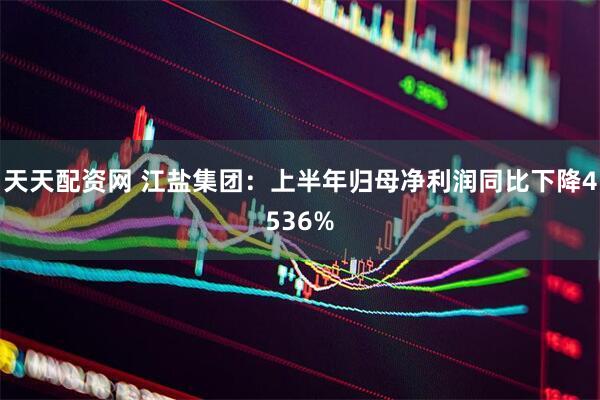 天天配资网 江盐集团：上半年归母净利润同比下降4536%