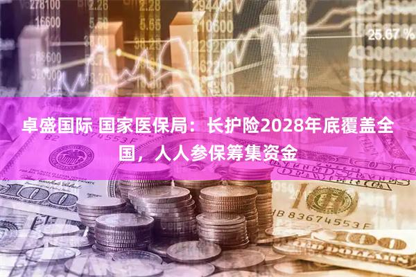 卓盛国际 国家医保局：长护险2028年底覆盖全国，人人参保筹集资金