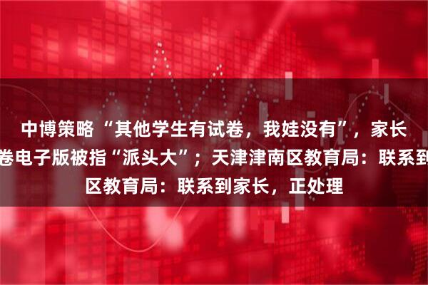 中博策略 “其他学生有试卷，我娃没有”，家长因向老师要试卷电子版被指“派头大”；天津津南区教育局：联系到家长，正处理