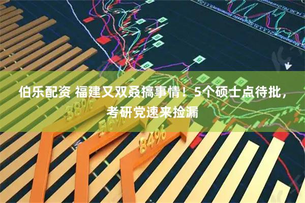 伯乐配资 福建又双叒搞事情！5个硕士点待批，考研党速来捡漏
