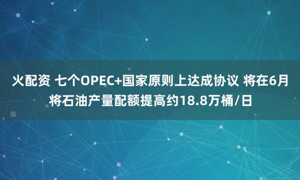 火配资 七个OPEC+国家原则上达成协议 将在6月将石油产量配额提高约18.8万桶/日