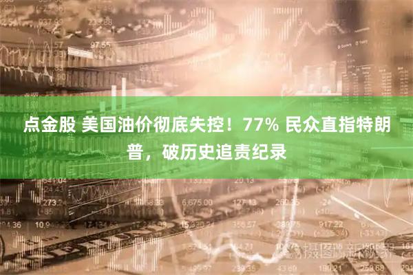 点金股 美国油价彻底失控！77% 民众直指特朗普，破历史追责纪录