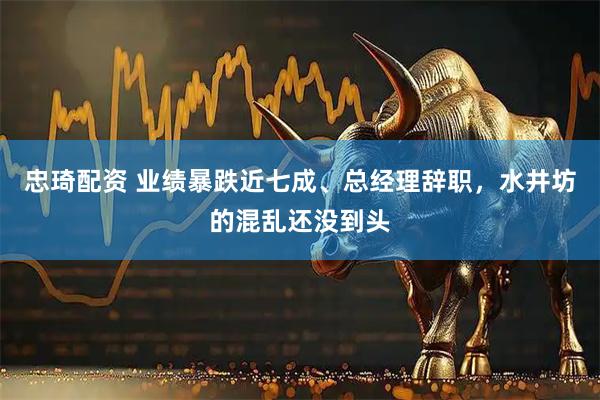 忠琦配资 业绩暴跌近七成、总经理辞职，水井坊的混乱还没到头