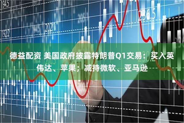 德益配资 美国政府披露特朗普Q1交易：买入英伟达、苹果；减持微软、亚马逊