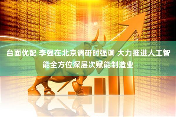 台面优配 李强在北京调研时强调 大力推进人工智能全方位深层次赋能制造业