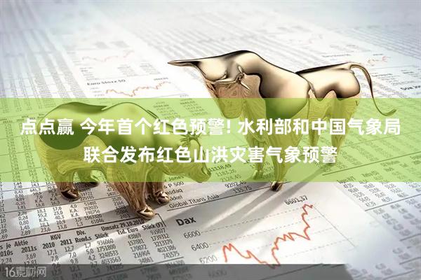点点赢 今年首个红色预警! 水利部和中国气象局联合发布红色山洪灾害气象预警