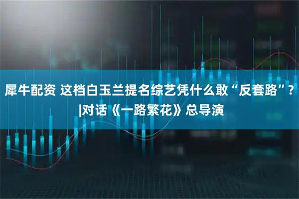犀牛配资 这档白玉兰提名综艺凭什么敢“反套路”? |对话《一路繁花》总导演