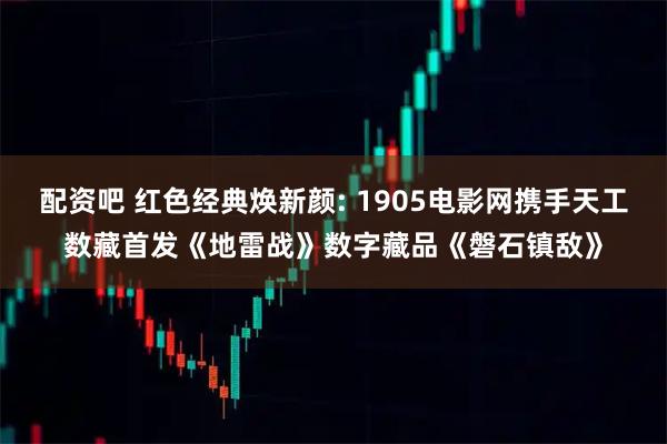 配资吧 红色经典焕新颜: 1905电影网携手天工数藏首发《地雷战》数字藏品《磐石镇敌》