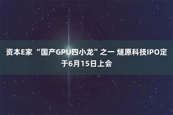 资本E家 “国产GPU四小龙”之一 燧原科技IPO定于6月15日上会