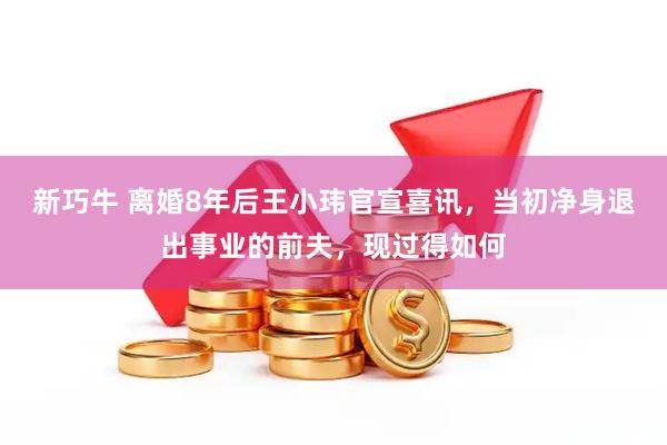 新巧牛 离婚8年后王小玮官宣喜讯，当初净身退出事业的前夫，现过得如何