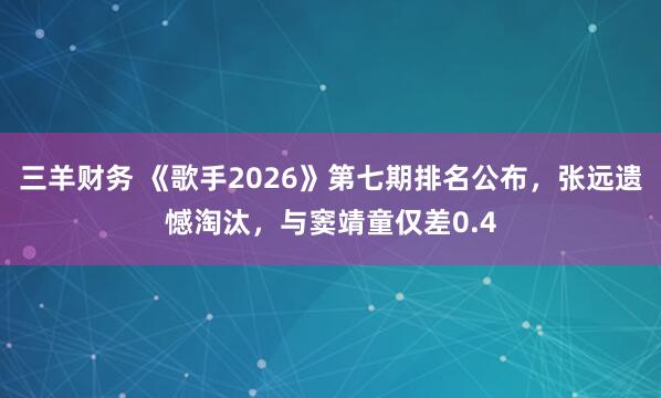 三羊财务 《歌手2026》第七期排名公布，张远遗憾淘汰，与窦靖童仅差0.4