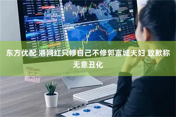 东方优配 港网红只修自己不修郭富城夫妇 致歉称无意丑化