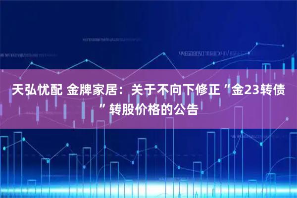 天弘忧配 金牌家居：关于不向下修正“金23转债”转股价格的公告