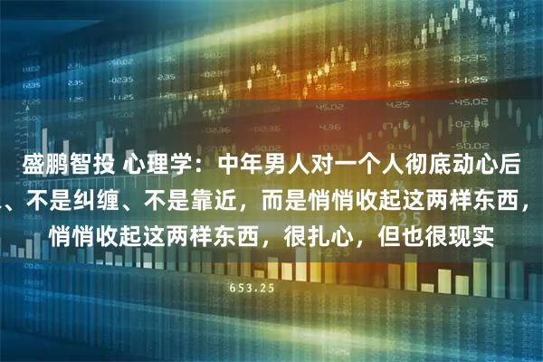 盛鹏智投 心理学:中年男人对一个人彻底动心后,第一反应不是暖昧、不是纠缠、不是靠近,而是悄悄收起这两样东西,很扎心,但也很现实