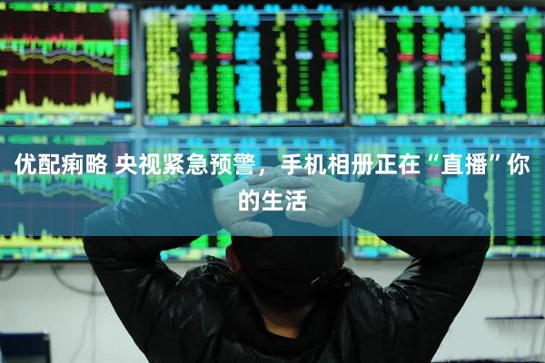 优配痢略 央视紧急预警,手机相册正在“直播”你的生活