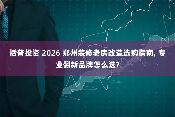 括普投资 2026 郑州装修老房改造选购指南, 专业翻新品牌怎么选?