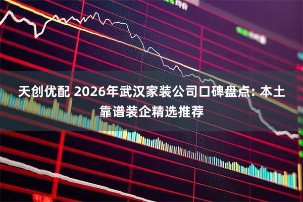 天创优配 2026年武汉家装公司口碑盘点: 本土靠谱装企精选推荐