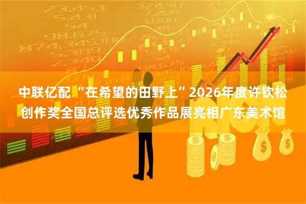 中联亿配 “在希望的田野上”2026年度许钦松创作奖全国总评选优秀作品展亮相广东美术馆
