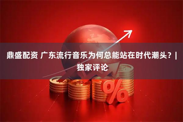 鼎盛配资 广东流行音乐为何总能站在时代潮头？| 独家评论